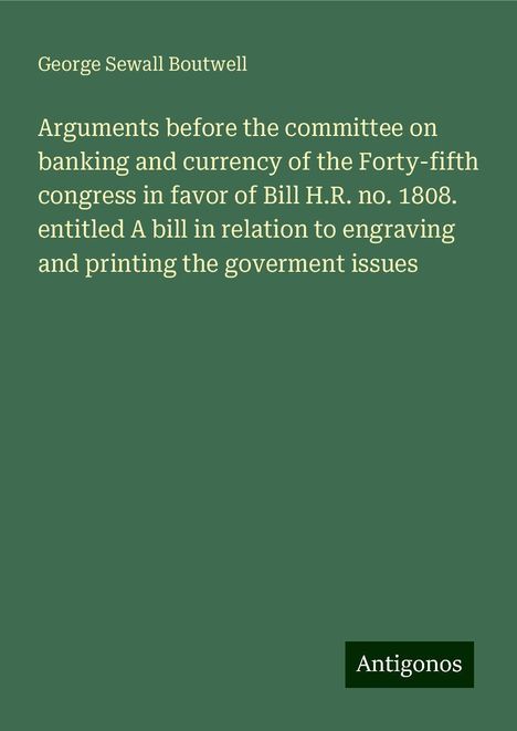 George Sewall Boutwell: Arguments before the committee on banking and currency of the Forty-fifth congress in favor of Bill H.R. no. 1808. entitled A bill in relation to engraving and printing the goverment issues, Buch