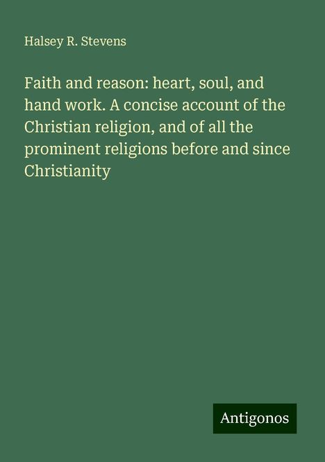 Halsey R. Stevens: Faith and reason: heart, soul, and hand work. A concise account of the Christian religion, and of all the prominent religions before and since Christianity, Buch