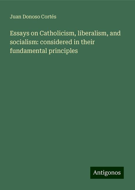 Juan Donoso Cortés: Essays on Catholicism, liberalism, and socialism: considered in their fundamental principles, Buch