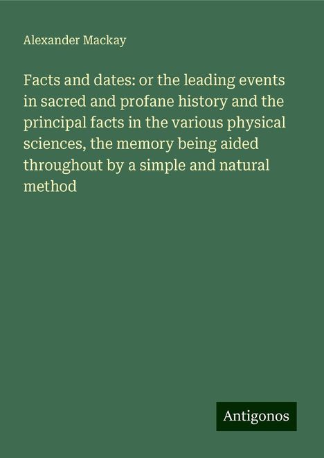 Alexander Mackay: Facts and dates: or the leading events in sacred and profane history and the principal facts in the various physical sciences, the memory being aided throughout by a simple and natural method, Buch