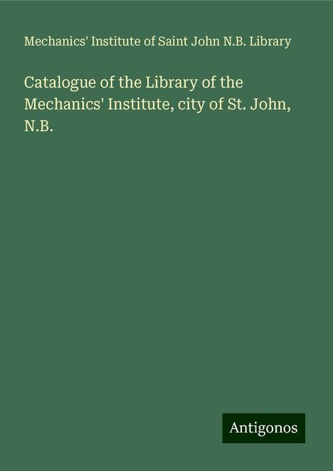 Mechanics' Institute of Saint John N. B. Library: Catalogue of the Library of the Mechanics' Institute, city of St. John, N.B., Buch