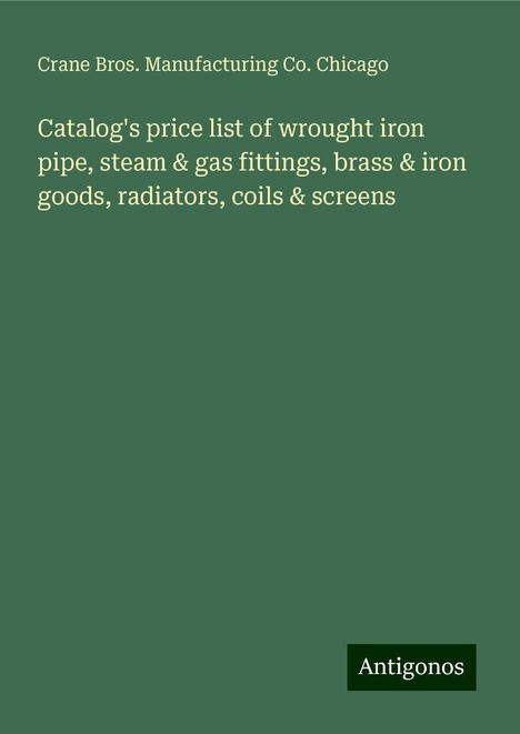 Crane Bros. Manufacturing Co. Chicago: Catalog's price list of wrought iron pipe, steam &amp; gas fittings, brass &amp; iron goods, radiators, coils &amp; screens, Buch