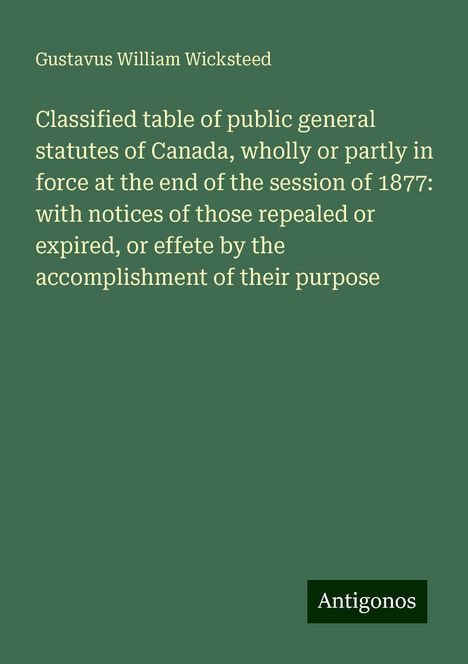 Gustavus William Wicksteed: Classified table of public general statutes of Canada, wholly or partly in force at the end of the session of 1877: with notices of those repealed or expired, or effete by the accomplishment of their purpose, Buch