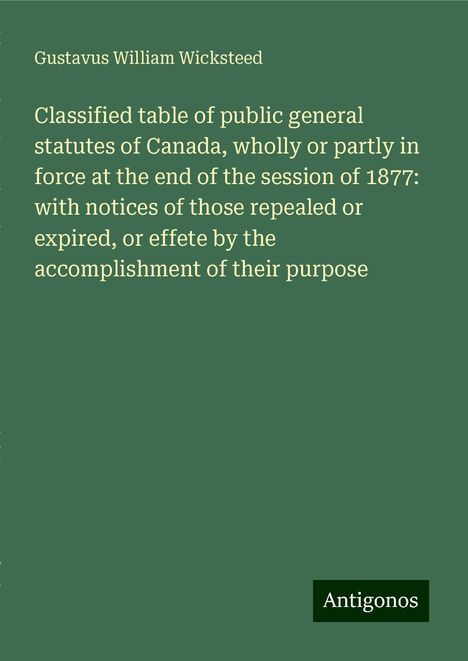 Gustavus William Wicksteed: Classified table of public general statutes of Canada, wholly or partly in force at the end of the session of 1877: with notices of those repealed or expired, or effete by the accomplishment of their purpose, Buch