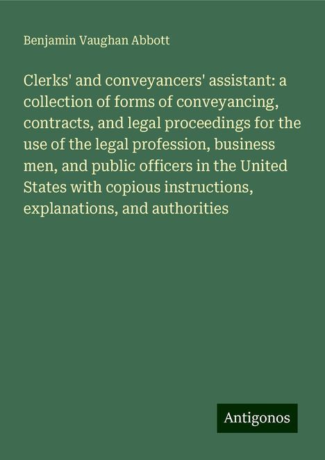 Benjamin Vaughan Abbott: Clerks' and conveyancers' assistant: a collection of forms of conveyancing, contracts, and legal proceedings for the use of the legal profession, business men, and public officers in the United States with copious instructions, explanations, and authorities, Buch