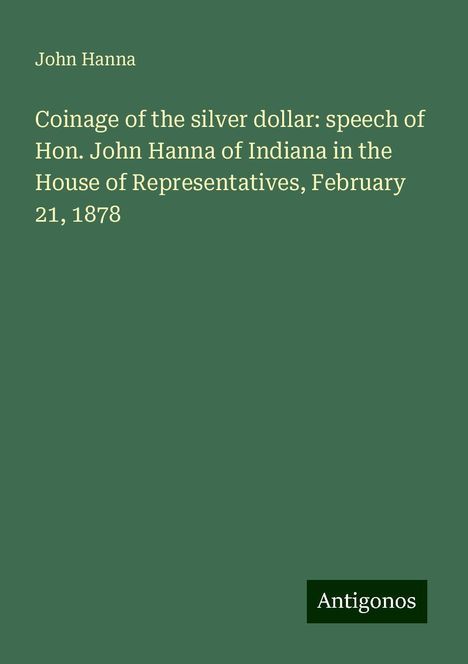 John Hanna: Coinage of the silver dollar: speech of Hon. John Hanna of Indiana in the House of Representatives, February 21, 1878, Buch