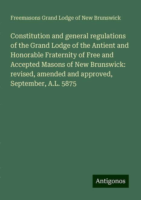 Freemasons Grand Lodge of New Brunswick: Constitution and general regulations of the Grand Lodge of the Antient and Honorable Fraternity of Free and Accepted Masons of New Brunswick: revised, amended and approved, September, A.L. 5875, Buch