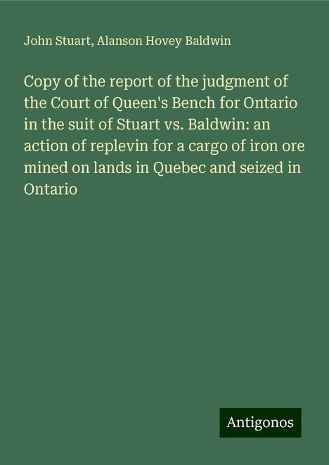 John Stuart: Copy of the report of the judgment of the Court of Queen's Bench for Ontario in the suit of Stuart vs. Baldwin: an action of replevin for a cargo of iron ore mined on lands in Quebec and seized in Ontario, Buch