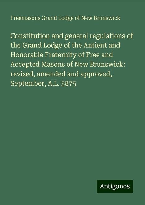 Freemasons Grand Lodge of New Brunswick: Constitution and general regulations of the Grand Lodge of the Antient and Honorable Fraternity of Free and Accepted Masons of New Brunswick: revised, amended and approved, September, A.L. 5875, Buch