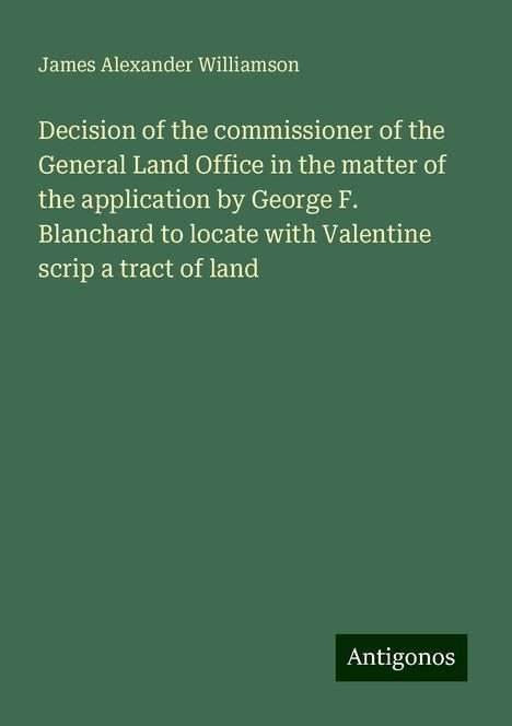 James Alexander Williamson: Decision of the commissioner of the General Land Office in the matter of the application by George F. Blanchard to locate with Valentine scrip a tract of land, Buch