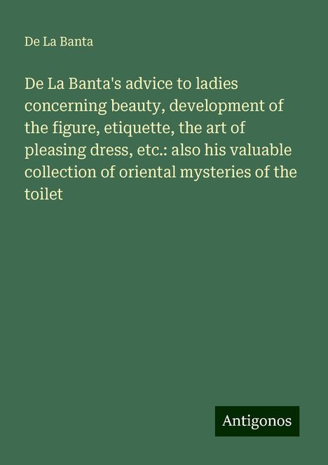 De La Banta: De La Banta's advice to ladies concerning beauty, development of the figure, etiquette, the art of pleasing dress, etc.: also his valuable collection of oriental mysteries of the toilet, Buch