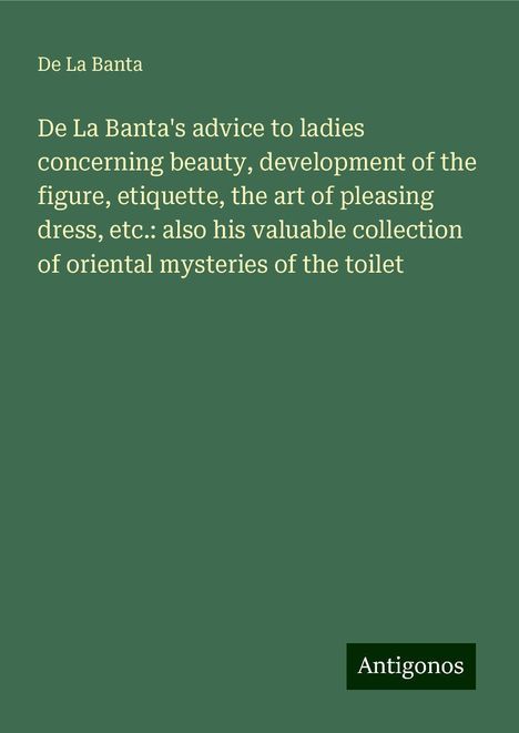 De La Banta: De La Banta's advice to ladies concerning beauty, development of the figure, etiquette, the art of pleasing dress, etc.: also his valuable collection of oriental mysteries of the toilet, Buch