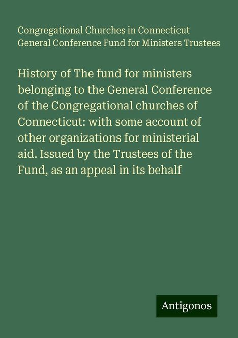 Congregational Churches in Connecticut General Conference Fund for Ministers Trustees: History of The fund for ministers belonging to the General Conference of the Congregational churches of Connecticut: with some account of other organizations for ministerial aid. Issued by the Trustees of the Fund, as an appeal in its behalf, Buch