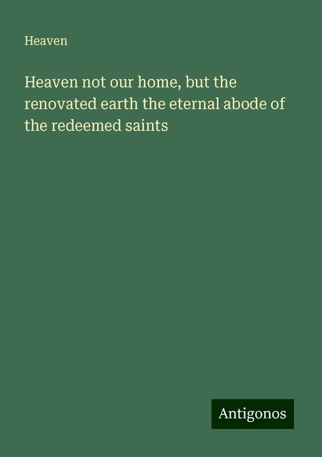 Heaven: Heaven not our home, but the renovated earth the eternal abode of the redeemed saints, Buch