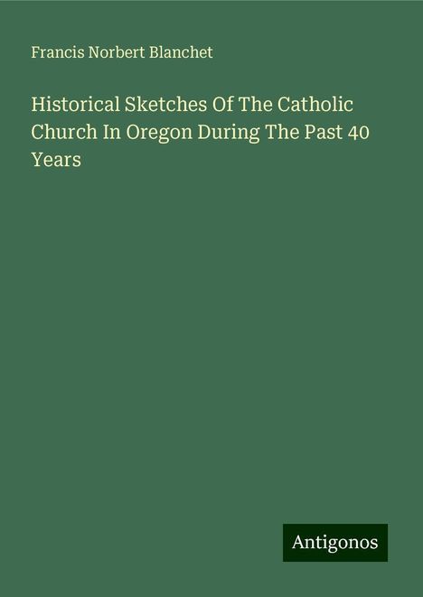 Francis Norbert Blanchet: Historical Sketches Of The Catholic Church In Oregon During The Past 40 Years, Buch