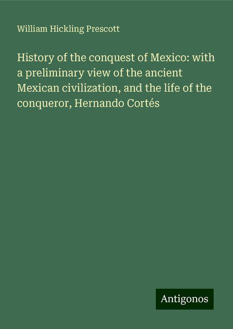 William Hickling Prescott: History of the conquest of Mexico: with a preliminary view of the ancient Mexican civilization, and the life of the conqueror, Hernando Cortés, Buch