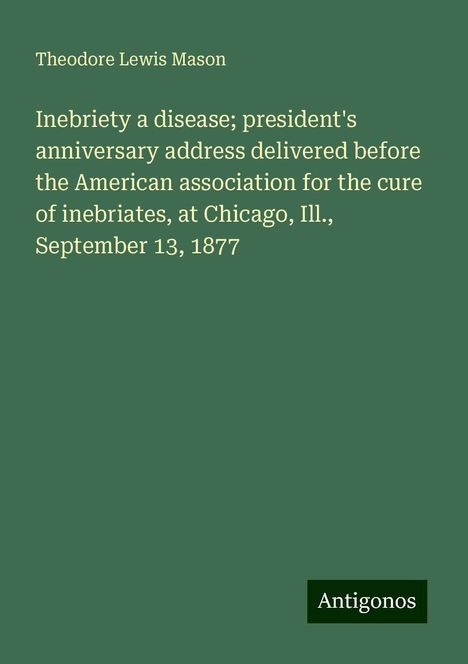 Theodore Lewis Mason: Inebriety a disease; president's anniversary address delivered before the American association for the cure of inebriates, at Chicago, Ill., September 13, 1877, Buch