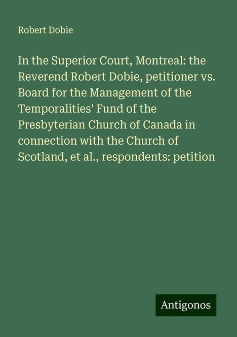 Robert Dobie: In the Superior Court, Montreal: the Reverend Robert Dobie, petitioner vs. Board for the Management of the Temporalities' Fund of the Presbyterian Church of Canada in connection with the Church of Scotland, et al., respondents: petition, Buch