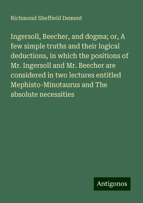 Richmond Sheffield Dement: Ingersoll, Beecher, and dogma; or, A few simple truths and their logical deductions, in which the positions of Mr. Ingersoll and Mr. Beecher are considered in two lectures entitled Mephisto-Minotaurus and The absolute necessities, Buch