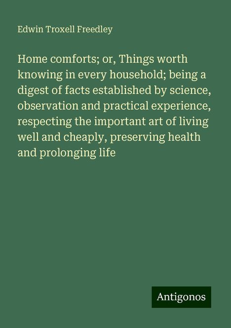 Edwin Troxell Freedley: Home comforts; or, Things worth knowing in every household; being a digest of facts established by science, observation and practical experience, respecting the important art of living well and cheaply, preserving health and prolonging life, Buch