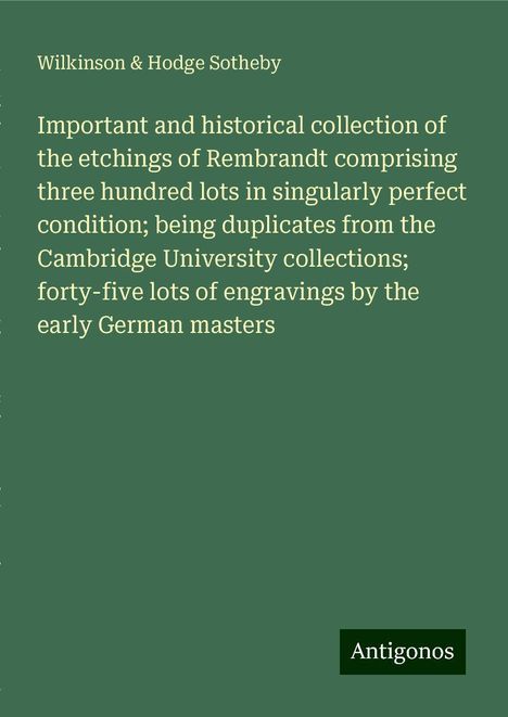 Wilkinson Sotheby &amp; Hodge: Important and historical collection of the etchings of Rembrandt comprising three hundred lots in singularly perfect condition; being duplicates from the Cambridge University collections; forty-five lots of engravings by the early German masters, Buch