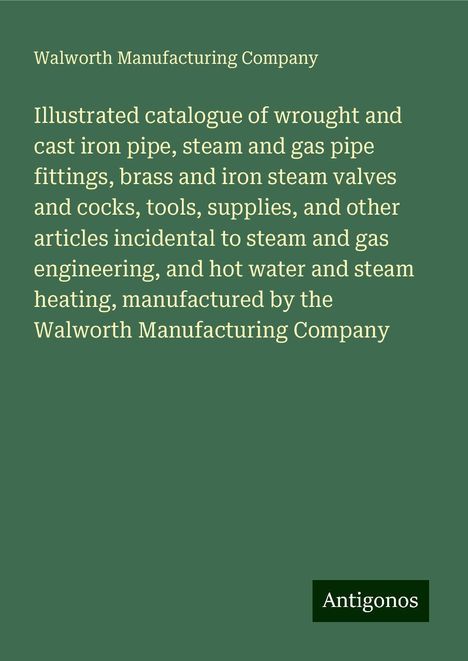 Walworth Manufacturing Company: Illustrated catalogue of wrought and cast iron pipe, steam and gas pipe fittings, brass and iron steam valves and cocks, tools, supplies, and other articles incidental to steam and gas engineering, and hot water and steam heating, manufactured by the Walworth Manufacturing Company, Buch