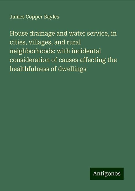 James Copper Bayles: House drainage and water service, in cities, villages, and rural neighborhoods: with incidental consideration of causes affecting the healthfulness of dwellings, Buch