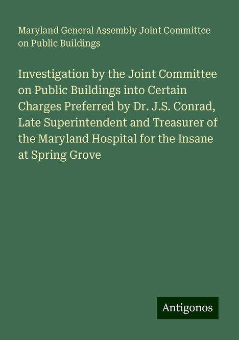 Maryland General Assembly Joint Committee on Public Buildings: Investigation by the Joint Committee on Public Buildings into Certain Charges Preferred by Dr. J.S. Conrad, Late Superintendent and Treasurer of the Maryland Hospital for the Insane at Spring Grove, Buch