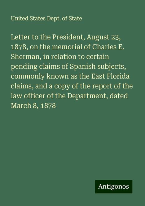 United States Dept. Of State: Letter to the President, August 23, 1878, on the memorial of Charles E. Sherman, in relation to certain pending claims of Spanish subjects, commonly known as the East Florida claims, and a copy of the report of the law officer of the Department, dated March 8, 1878, Buch