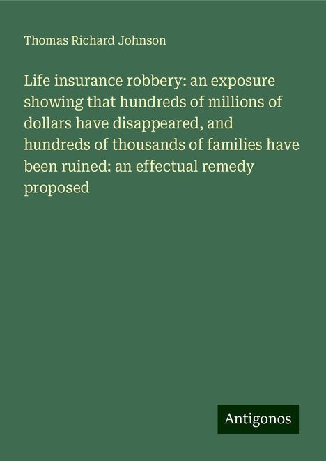 Thomas Richard Johnson: Life insurance robbery: an exposure showing that hundreds of millions of dollars have disappeared, and hundreds of thousands of families have been ruined: an effectual remedy proposed, Buch