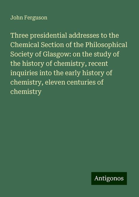 John Ferguson: Three presidential addresses to the Chemical Section of the Philosophical Society of Glasgow: on the study of the history of chemistry, recent inquiries into the early history of chemistry, eleven centuries of chemistry, Buch