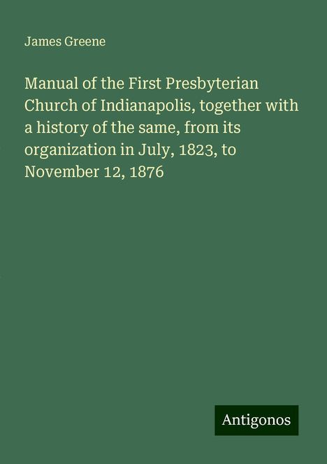 James Greene: Manual of the First Presbyterian Church of Indianapolis, together with a history of the same, from its organization in July, 1823, to November 12, 1876, Buch