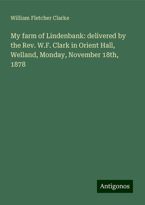 William Fletcher Clarke: My farm of Lindenbank: delivered by the Rev. W.F. Clark in Orient Hall, Welland, Monday, November 18th, 1878, Buch