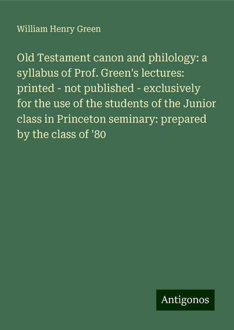 William Henry Green: Old Testament canon and philology: a syllabus of Prof. Green's lectures: printed - not published - exclusively for the use of the students of the Junior class in Princeton seminary: prepared by the class of '80, Buch