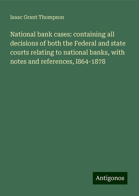 Isaac Grant Thompson: National bank cases: containing all decisions of both the Federal and state courts relating to national banks, with notes and references, l864-1878, Buch