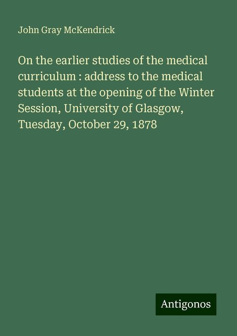 John Gray Mckendrick: On the earlier studies of the medical curriculum : address to the medical students at the opening of the Winter Session, University of Glasgow, Tuesday, October 29, 1878, Buch