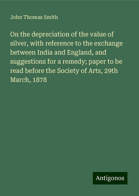 John Thomas Smith: On the depreciation of the value of silver, with reference to the exchange between India and England, and suggestions for a remedy; paper to be read before the Society of Arts, 29th March, 1878, Buch