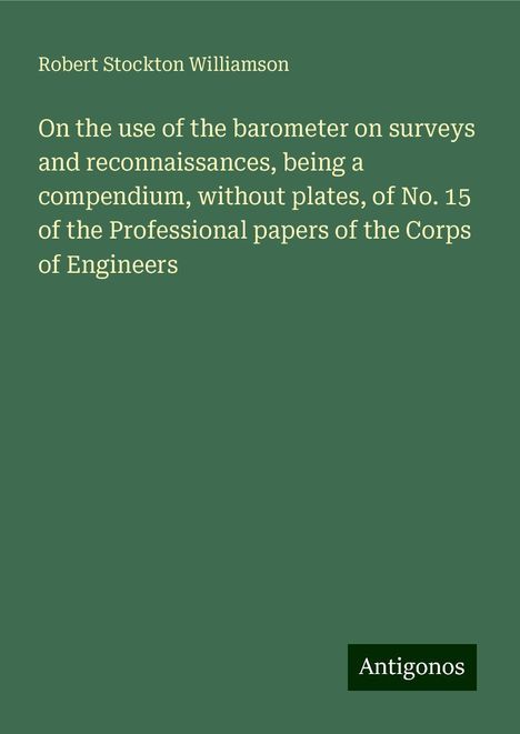 Robert Stockton Williamson: On the use of the barometer on surveys and reconnaissances, being a compendium, without plates, of No. 15 of the Professional papers of the Corps of Engineers, Buch