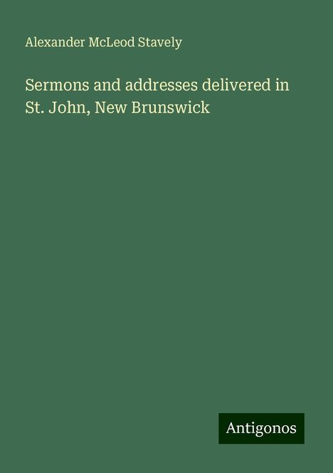 Alexander McLeod Stavely: Sermons and addresses delivered in St. John, New Brunswick, Buch