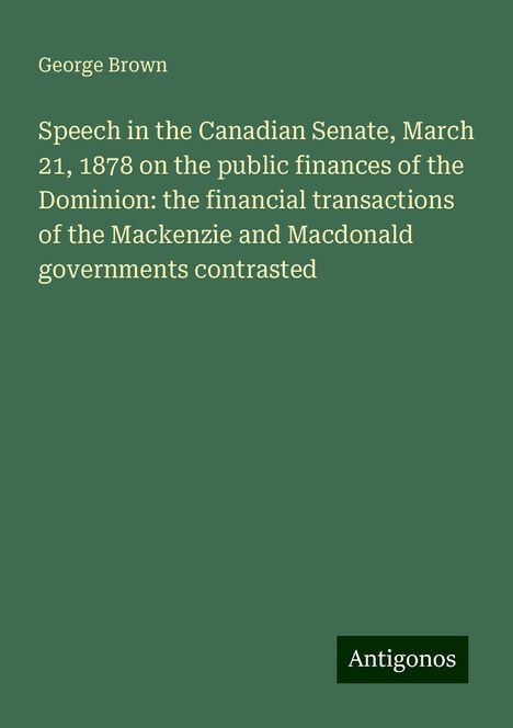 George Brown: Speech in the Canadian Senate, March 21, 1878 on the public finances of the Dominion: the financial transactions of the Mackenzie and Macdonald governments contrasted, Buch