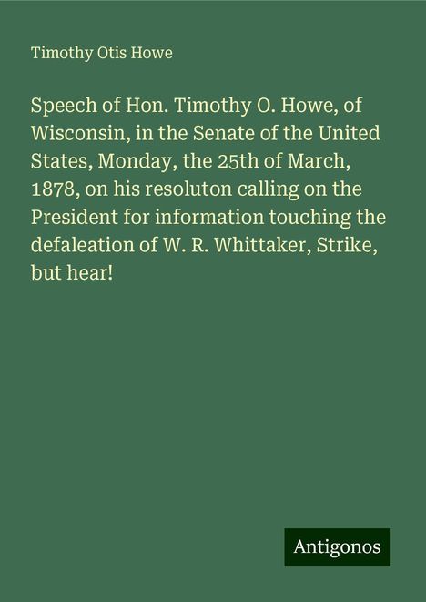 Timothy Otis Howe: Speech of Hon. Timothy O. Howe, of Wisconsin, in the Senate of the United States, Monday, the 25th of March, 1878, on his resoluton calling on the President for information touching the defaleation of W. R. Whittaker, Strike, but hear!, Buch