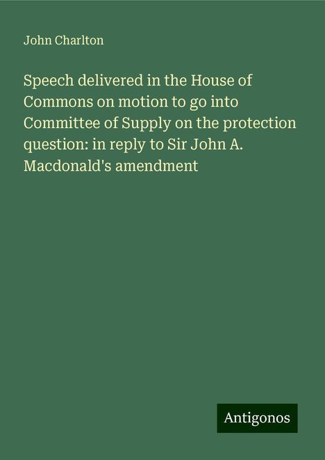 John Charlton: Speech delivered in the House of Commons on motion to go into Committee of Supply on the protection question: in reply to Sir John A. Macdonald's amendment, Buch