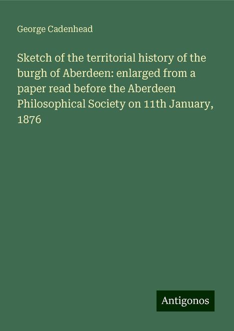 George Cadenhead: Sketch of the territorial history of the burgh of Aberdeen: enlarged from a paper read before the Aberdeen Philosophical Society on 11th January, 1876, Buch