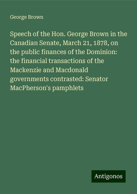 George Brown: Speech of the Hon. George Brown in the Canadian Senate, March 21, 1878, on the public finances of the Dominion: the financial transactions of the Mackenzie and Macdonald governments contrasted: Senator MacPherson's pamphlets, Buch