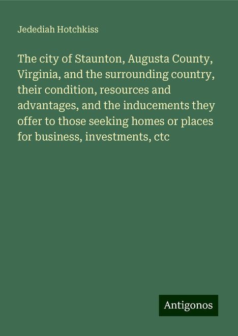 Jedediah Hotchkiss: The city of Staunton, Augusta County, Virginia, and the surrounding country, their condition, resources and advantages, and the inducements they offer to those seeking homes or places for business, investments, ctc, Buch