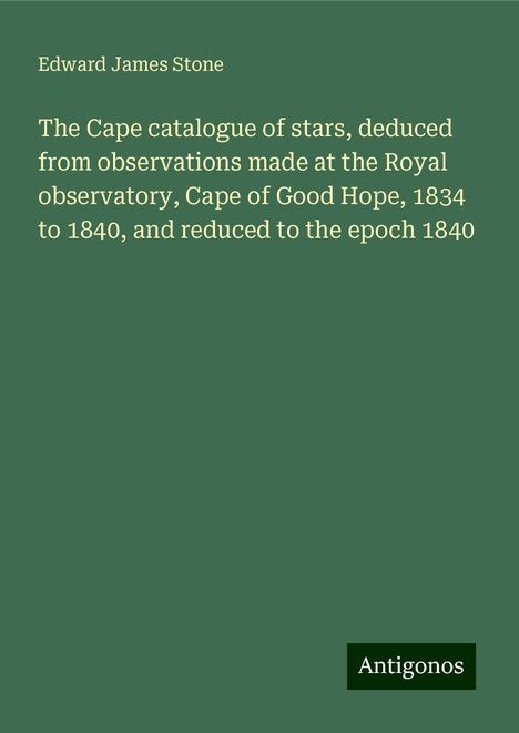 Edward James Stone: The Cape catalogue of stars, deduced from observations made at the Royal observatory, Cape of Good Hope, 1834 to 1840, and reduced to the epoch 1840, Buch