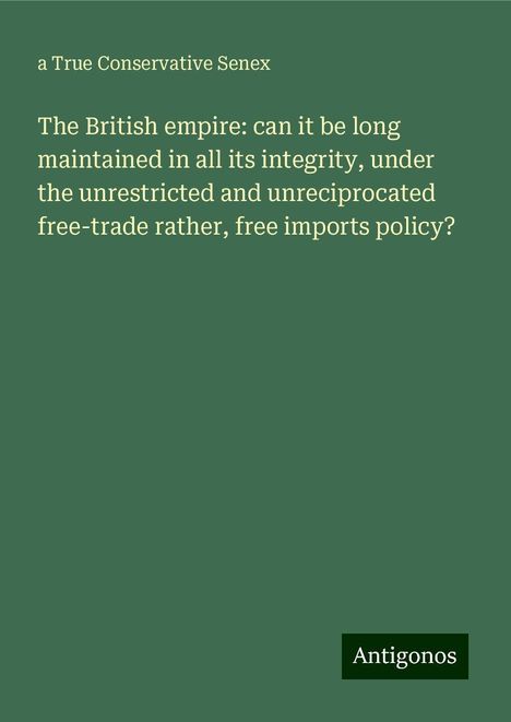 a True Conservative Senex: The British empire: can it be long maintained in all its integrity, under the unrestricted and unreciprocated free-trade rather, free imports policy?, Buch