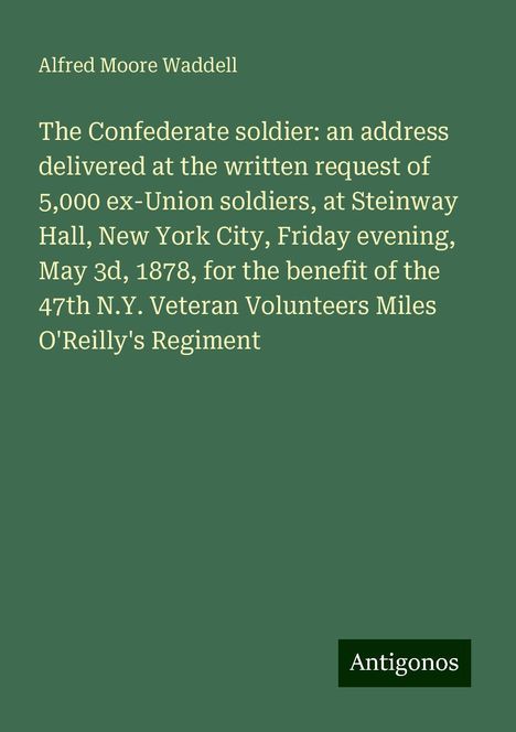 Alfred Moore Waddell: The Confederate soldier: an address delivered at the written request of 5,000 ex-Union soldiers, at Steinway Hall, New York City, Friday evening, May 3d, 1878, for the benefit of the 47th N.Y. Veteran Volunteers Miles O'Reilly's Regiment, Buch