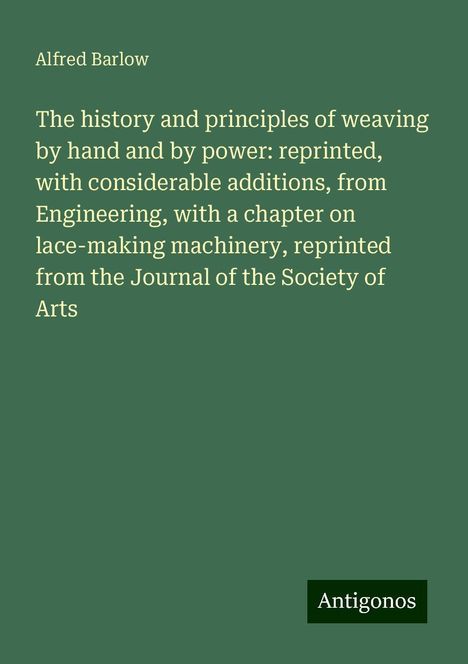 Alfred Barlow: The history and principles of weaving by hand and by power: reprinted, with considerable additions, from Engineering, with a chapter on lace-making machinery, reprinted from the Journal of the Society of Arts, Buch