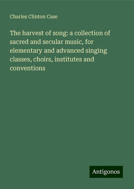 Charles Clinton Case: The harvest of song: a collection of sacred and secular music, for elementary and advanced singing classes, choirs, institutes and conventions, Buch